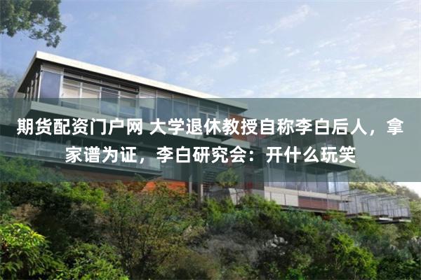 期货配资门户网 大学退休教授自称李白后人，拿家谱为证，李白研究会：开什么玩笑