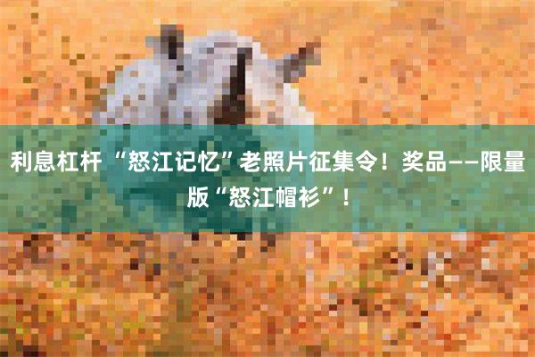 利息杠杆 “怒江记忆”老照片征集令！奖品——限量版“怒江帽衫”！