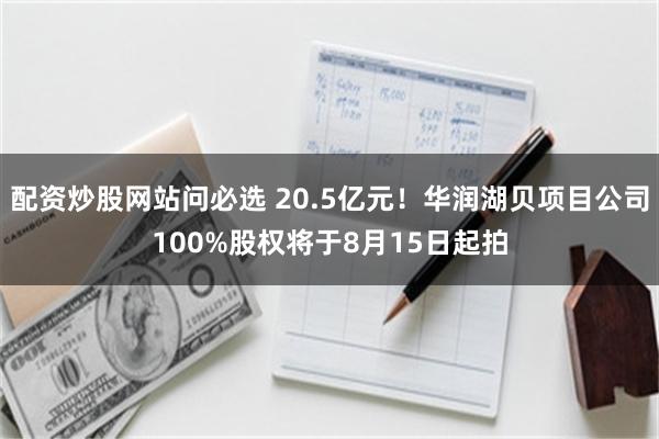 配资炒股网站问必选 20.5亿元！华润湖贝项目公司100%股权将于8月15日起拍