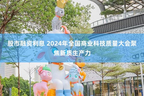 股市融资利息 2024年全国商业科技质量大会聚焦新质生产力