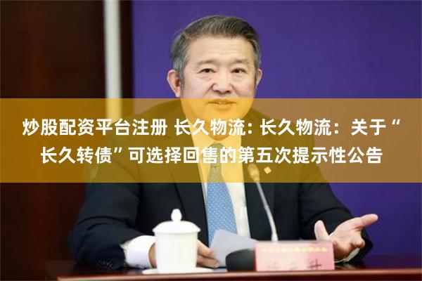 炒股配资平台注册 长久物流: 长久物流：关于“长久转债”可选择回售的第五次提示性公告