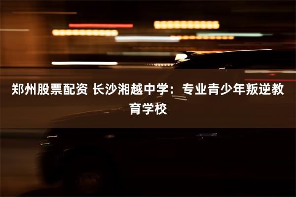 郑州股票配资 长沙湘越中学：专业青少年叛逆教育学校