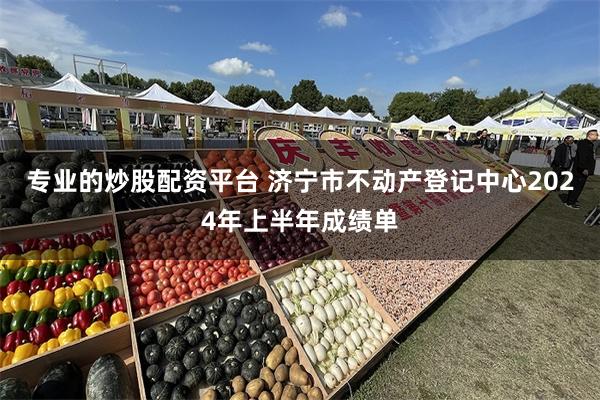 专业的炒股配资平台 济宁市不动产登记中心2024年上半年成绩单