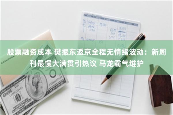 股票融资成本 樊振东返京全程无情绪波动：新周刊最慢大满贯引热议 马龙霸气维护