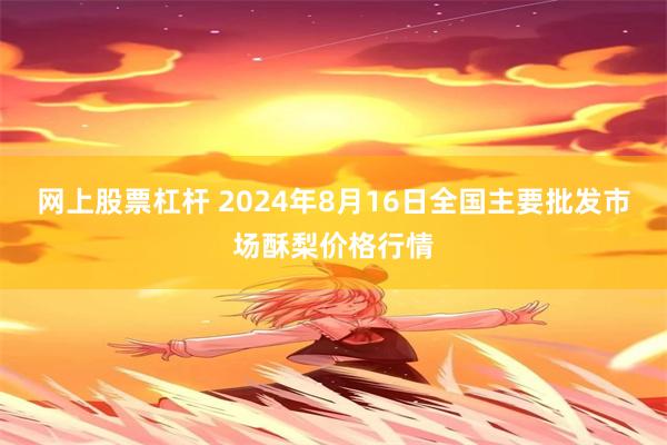 网上股票杠杆 2024年8月16日全国主要批发市场酥梨价格行情