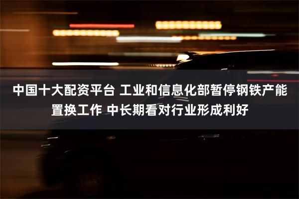 中国十大配资平台 工业和信息化部暂停钢铁产能置换工作 中长期看对行业形成利好