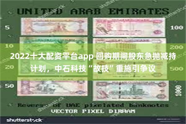 2022十大配资平台app 回购期间股东急抛减持计划，中石科技“故技”重施引争议