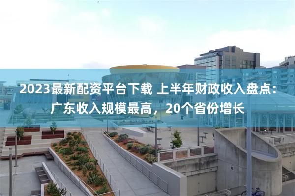 2023最新配资平台下载 上半年财政收入盘点：广东收入规模最高，20个省份增长