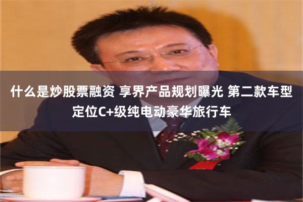 什么是炒股票融资 享界产品规划曝光 第二款车型定位C+级纯电动豪华旅行车