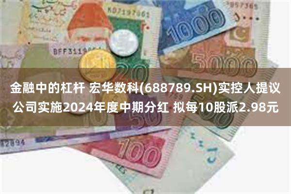 金融中的杠杆 宏华数科(688789.SH)实控人提议公司实施2024年度中期分红 拟每10股派2.98元