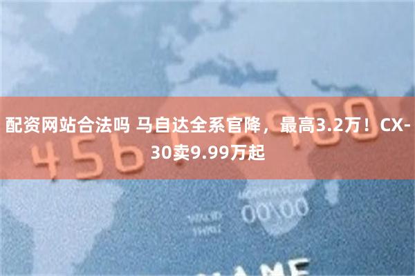 配资网站合法吗 马自达全系官降，最高3.2万！CX-30卖9.99万起