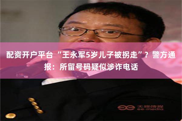 配资开户平台 “王永军5岁儿子被拐走”？警方通报：所留号码疑似涉诈电话