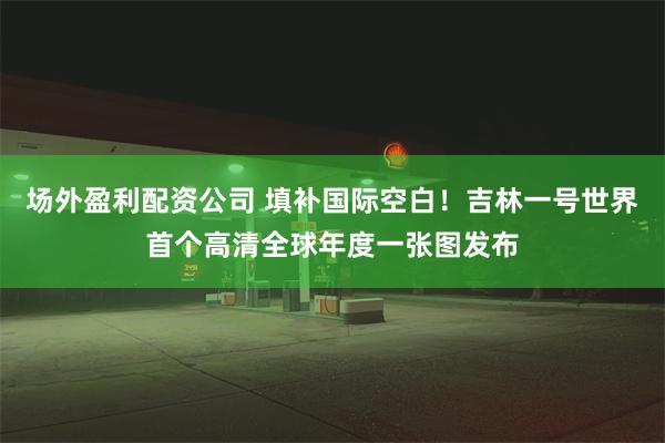 场外盈利配资公司 填补国际空白！吉林一号世界首个高清全球年度一张图发布