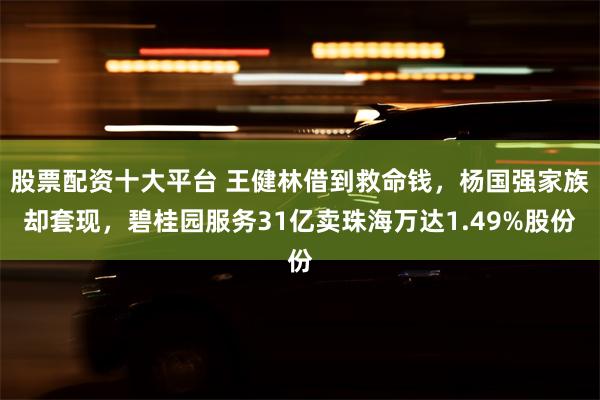 股票配资十大平台 王健林借到救命钱，杨国强家族却套现，碧桂园服务31亿卖珠海万达1.49%股份