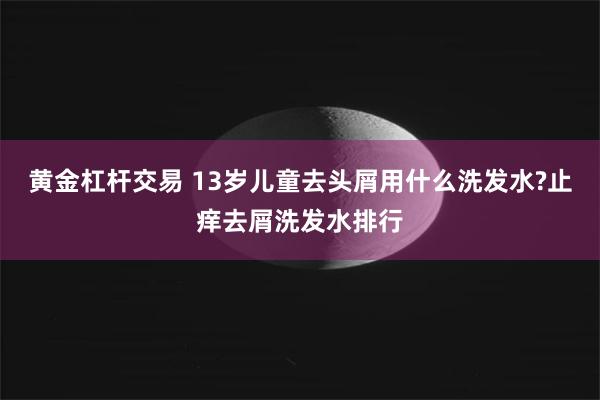 黄金杠杆交易 13岁儿童去头屑用什么洗发水?止痒去屑洗发水排行