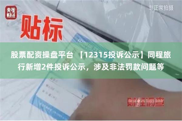 股票配资操盘平台 【12315投诉公示】同程旅行新增2件投诉公示，涉及非法罚款问题等