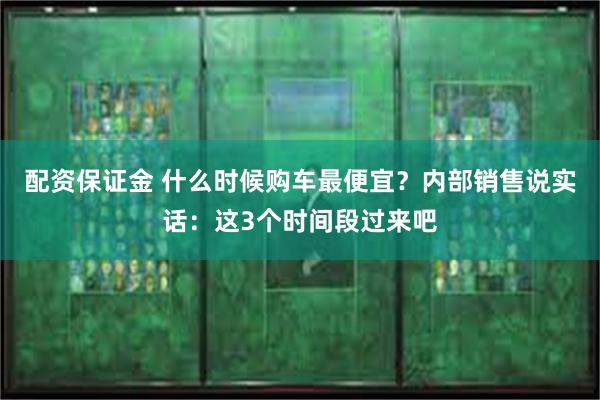 配资保证金 什么时候购车最便宜？内部销售说实话：这3个时间段过来吧