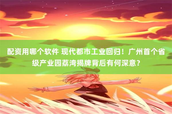 配资用哪个软件 现代都市工业回归！广州首个省级产业园荔湾揭牌背后有何深意？