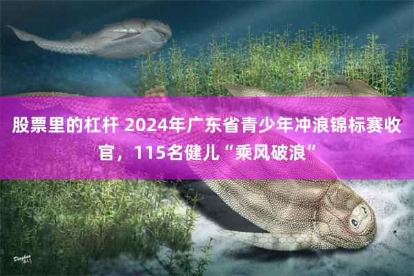 股票里的杠杆 2024年广东省青少年冲浪锦标赛收官，115名健儿“乘风破浪”