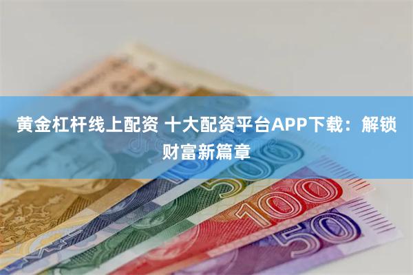 黄金杠杆线上配资 十大配资平台APP下载：解锁财富新篇章