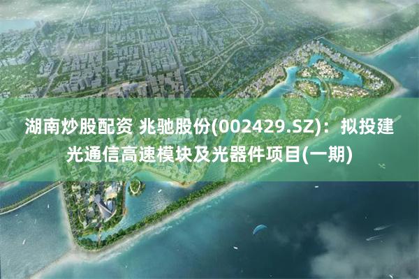 湖南炒股配资 兆驰股份(002429.SZ)：拟投建光通信高速模块及光器件项目(一期)