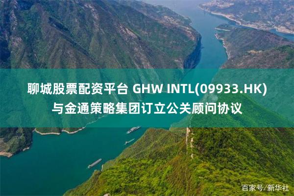 聊城股票配资平台 GHW INTL(09933.HK)与金通策略集团订立公关顾问协议