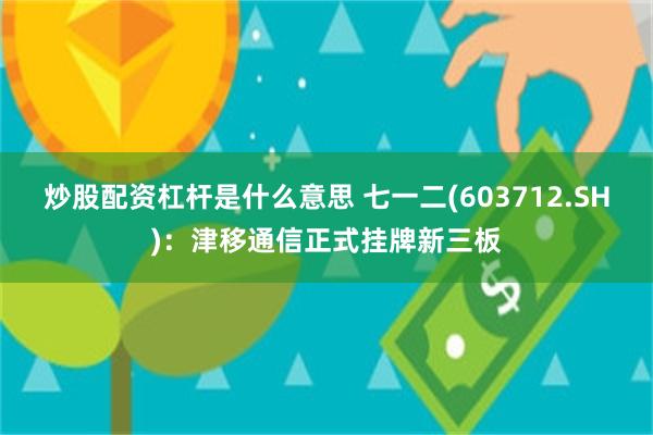 炒股配资杠杆是什么意思 七一二(603712.SH)：津移通信正式挂牌新三板