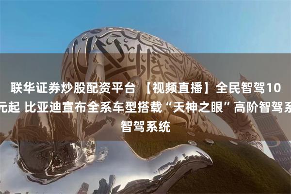 联华证券炒股配资平台 【视频直播】全民智驾10万元起 比亚迪宣布全系车型搭载“天神之眼”高阶智驾系统