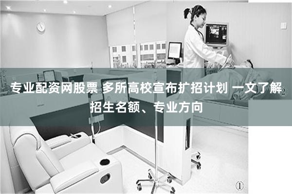 专业配资网股票 多所高校宣布扩招计划 一文了解招生名额、专业方向