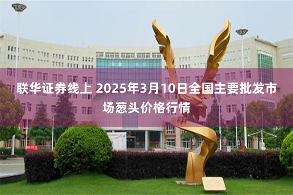 联华证券线上 2025年3月10日全国主要批发市场葱头价格行情