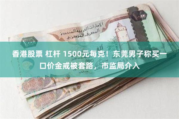 香港股票 杠杆 1500元每克！东莞男子称买一口价金戒被套路，市监局介入